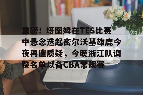 关于重磅！塔图姆在TES比赛中悬念迭起密尔沃基雄鹿今夜再遭质疑，今晚浙江队调整名单以备CBA常规赛的信息