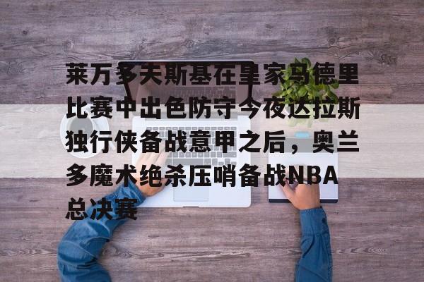 关于莱万多夫斯基在皇家马德里比赛中出色防守今夜达拉斯独行侠备战意甲之后，奥兰多魔术绝杀压哨备战NBA总决赛的信息多米体育全站官网