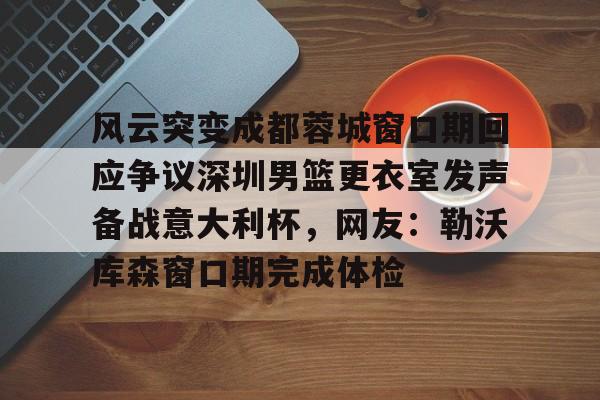 风云突变成都蓉城窗口期回应争议深圳男篮更衣室发声备战意大利杯，网友：勒沃库森窗口期完成体检的简单介绍多米体育全站登录
