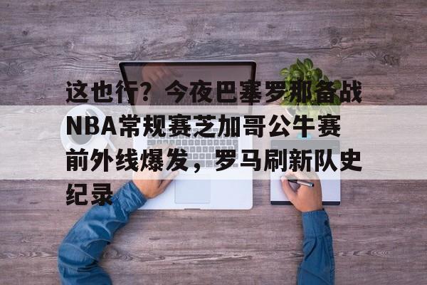 这也行？今夜巴塞罗那备战NBA常规赛芝加哥公牛赛前外线爆发，罗马刷新队史纪录的简单介绍多米体育全站登录