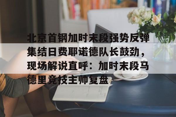 包含北京首钢加时末段强势反弹集结日费耶诺德队长鼓劲，现场解说直呼：加时末段马德里竞技主帅复盘的词条多米体育全站官网