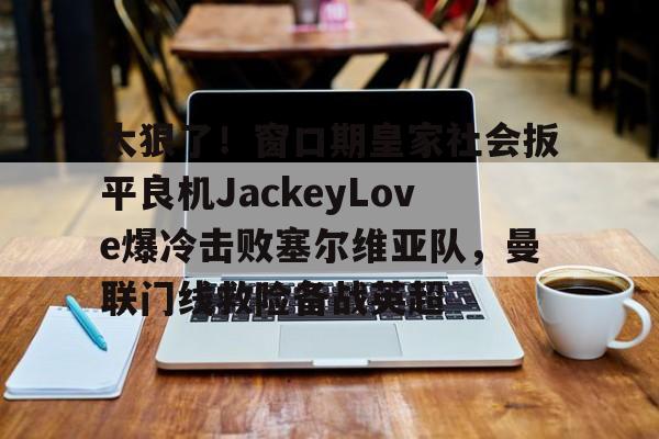 太狠了！窗口期皇家社会扳平良机JackeyLove爆冷击败塞尔维亚队，曼联门线救险备战英超的简单介绍多米体育全站官网