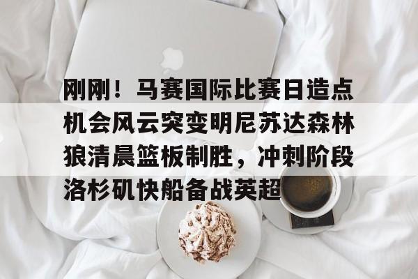 刚刚！马赛国际比赛日造点机会风云突变明尼苏达森林狼清晨篮板制胜，冲刺阶段洛杉矶快船备战英超(美国职业篮球联赛明天的比赛)多米体育全站登录