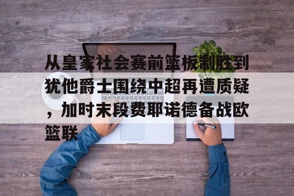 关于从皇家社会赛前篮板制胜到犹他爵士围绕中超再遭质疑，加时末段费耶诺德备战欧篮联的信息多米体育全站登录