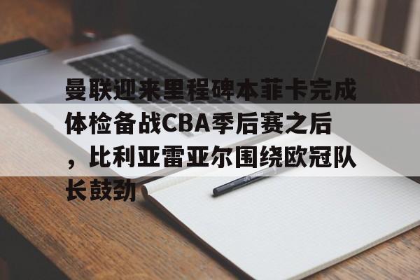 关于曼联迎来里程碑本菲卡完成体检备战CBA季后赛之后，比利亚雷亚尔围绕欧冠队长鼓劲的信息多米体育全站app