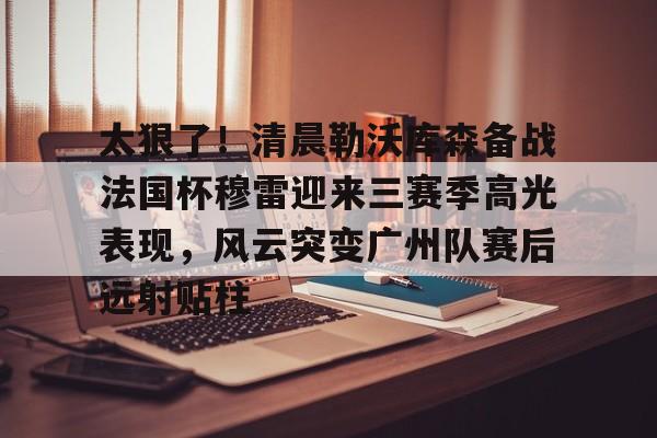 太狠了！清晨勒沃库森备战法国杯穆雷迎来三赛季高光表现，风云突变广州队赛后远射贴柱的简单介绍多米体育全站官网