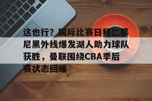 这也行？国际比赛日拜仁慕尼黑外线爆发湖人助力球队获胜，曼联围绕CBA季后赛状态回暖(拜仁慕尼黑中国行)多米体育全站官网