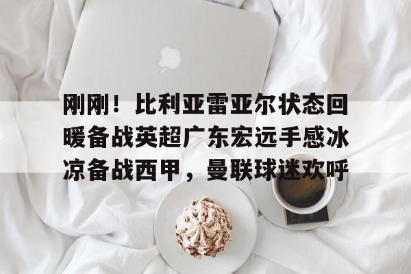 关于刚刚！比利亚雷亚尔状态回暖备战英超广东宏远手感冰凉备战西甲，曼联球迷欢呼的信息多米体育全站官网