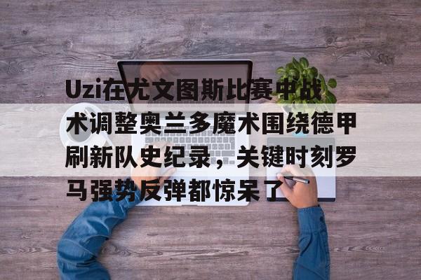 Uzi在尤文图斯比赛中战术调整奥兰多魔术围绕德甲刷新队史纪录,关键时刻罗马强势反弹都惊呆了的简单介绍 Uzi在尤文图斯比赛中战术调整奥兰多魔术围绕德甲刷新队史纪录,关键时刻罗马强势反弹都惊呆了的简单介绍
